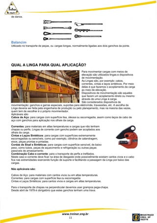 www.treinar.eng.br
11
de danos.
Balancim
Utilizado no transporte de peças, ou cargas longas, normalmente ligadas aos dois ganchos da ponte.
QUAL A LINGA PARA QUAL APLICAÇÃO?
Para movimentar cargas com meios de
elevação são utilizados lingas e dispositivos
de movimentação.
As Lingas são, por exemplo: cabos,
correntes, cintas e laços sintéticos. Por meio
delas é que fazemos o acoplamento da carga
ao meio de elevação.
Dispositivos de movimentação são aqueles
que fazem um acoplamento direto ou mesmo
através de uma Linga à carga.
São considerados dispositivos de
movimentação: ganchos e garras especiais, suportes para eletroímãs, travessões, etc. A escolha da
Linga deveria ser feita pela engenharia de produção ou pelo planejamento, mas na maioria das vezes,
quem tem de escolher é o próprio movimentador.
Aplicáveis são:
Cabos de Aço: para cargas com superfície lisa, oleosa ou escorregadia, assim como laços de cabo de
aço com ganchos para aplicação nos olhais da carga.
Correntes: para materiais em altas temperaturas e cargas que não tenham
chapas ou perfis. Lingas de corrente com gancho podem ser acoplados aos
olhais da carga.
Cintas e Laços Sintéticos: para cargas com superfícies extremamente
escorregadias ou sensíveis, como por exemplo, cilindros de calandragem,
eixos, peças prontas e pintadas.
Cordas de Sisal e Sintéticas: para cargas com superfície sensível, de baixo
peso, como tubos, peças de aquecimento e refrigeração ou outras peças
passíveis de amassamento.
Combinação Cabo e corrente: para o transporte de perfis e trefilados.
Neste caso a corrente deve ficar na área de desgaste onde possivelmente existam cantos vivos e o cabo
fica nas extremidades exercendo função de suporte e facilitando a passagem da Linga por baixo das
cargas.
Não aplicáveis são:
Cabos de Aço: para materiais com cantos vivos ou em altas temperaturas.
Correntes: para cargas com superfície lisa ou escorregadia.
Cintas e Laços Sintéticos: para cantos vivos e cargas em altas temperaturas.
Para o transporte de chapas na perpendicular devemos usar grampos pega-chapa.
Desde abril de 1979 é obrigatório que estes ganchos tenham uma trava.
 