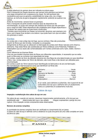 www.treinar.eng.br
12
A pega (abertura) do grampo deve ser indicada na própria peça.
Para o transporte de chapas devemos usar sempre dois grampos que tenham
uma pega compatível com a espessura da chapa. Os dois grampos são
necessários para que se garanta a estabilidade da carga, pois, se a chapa
balança, as ranhuras da garra desgastam rapidamente, podendo se quebrar nos
cantos.
Antes de movimentar, sempre travar os grampos.
Para o transporte de perfis existem diversos tipos de dispositivos de
movimentação, os quais nem sempre são dotados de travas que não permitam
que a carga se solte. Estes dispositivos são projetados para cargas específicas e
só devem ser usados para as quais foram construídos.
Também para movimentar as chapas na horizontal, devemos usar grampos com
trava, pois chapas finas tendem a se dobrar o que pode fazer com que se soltem
dos grampos e caiam.
Cordas
As cordas são o mais antigo tipo de linga, que se conhece. Elas são produzidas
a partir de fibras que são torcidas, trançadas ou encapadas.
Antigamente as fibras que se utilizavam na fabricação de cordas eram fibras naturais como Sisal ou
Cânhamo. Hoje estas fibras são substituídas por fibras sintéticas como Poliamida, Poliéster ou
Polipropileno que as vezes são comercializadas com nomes comerciais como nylon, diolen, trevira e
outros.
Como diferenciar as diversas fibras:
Uma vez que existem diversos tipos de fibras com diferentes capacidades, é necessário que se saiba
qual é a fibra para se conhecer sua capacidade de carga.
Em cordas, a partir de 3mm de diâmetro devemos ter uma filaça de uma determinada cor para identificar
a fibra, mas, cordas abaixo de 16mm de diâmetro, são muito finas e não devem ser utilizadas para
movimentação.
Em cordas a partir de 16mm deveria haver identificação do fabricante e do ano de fabricação.
Por normalização internacional as cores que identificam as fibras são:
Cânhamo ........................................................Verde
Sisal ..........................................................Vermelho
Cânhamo de Manilha .......................................Preto
Poliamida ........................................................Verde
Poliéster ............................................................ Azul
Polipropileno ................................................Marrom
A cor verde, para cânhamo e poliamida, não é passível de ser
confundida uma vez que o cânhamo tem um acabamento
rústico e a poliamida um acabamento muito liso.
Cabos de aço
Inspeção e substituição dos cabos de aço em uso
Os cabos de aço, quando em serviço, devemser inspecionados periodicamente, a fim de que sua
substituição seja determinada sem que o seu estado chegue a apresentar o perigo de uma
ruptura. Uma inspeção correta compreende estas observações.
Número de arames rompidos
A quantidade de arames rompidos deve ser verificada no comprimento de um passo.
O passo do cabo de aço é definido como a distância na qual uma perna dá uma volta completa em torno
da alma do cabo.
 