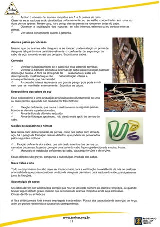 www.treinar.eng.br
13
 Anotar o número de arames rompidos em 1 e 5 passos do cabo.
Observar se as rupturas estão distribuídas uniformemente ou se estão concentradas em uma ou
duas pernas apenas. Nesse caso, há o perigo dessas pernas se romperem antes do cabo.
 Observar a localização das rupturas: se são internas, externas ou no contato entre as
pernas.
 Ver tabela do fabricante quanto à garantia.
Arames gastos por abrasão
Mesmo que os arames não cheguem a se romper, podem atingir um ponto de
desgaste tal que diminua consideravelmente o coeficiente de segurança do
cabo de aço, tornando o seu uso perigoso. Substitua os cabos.
Corrosão
 Verificar cuidadosamente se o cabo não está sofrendo corrosão.
 Verificar o diâmetro em toda a extensão do cabo, para investigar qualquer
diminuição brusca. A fibra da alma pode ter ressecado ou estar em
decomposição, mostrando que não há lubrificação interna e,
consequentemente, que há corrosão.
 A corrosão interna representa um grande perigo, pois pode existir
sem que se manifeste externamente. Substitua os cabos.
Desequilíbrio dos cabos de aço
Esse desequilíbrio é uma ondulação provocada pelo afundamento de uma
ou duas pernas, que pode ser causada por três motivos:
 Fixação deficiente, que causa o deslizamento de algumas pernas,
ficando as demais supertencionadas;
 Alma de fibra de diâmetro reduzido;
 Alma de fibra que apodreceu, não dando mais apoio às pernas do
cabo.
Gaiolas de passarinho e hérnias
Nos cabos com várias camadas de pernas, como nos cabos com alma de
aço, há o perigo de formação desses defeitos, que podem ser provocados
pelos seguintes motivos:
 Fixação deficiente dos cabos, que possibilitam deslizamentos das pernas ou
camadas de pernas, fazendo com que uma parte do cabo fique supertencionada e outra, frouxa.
 Manuseio e instalação deficientes do cabo, causando torções e distorções.
Esses defeitos são graves, obrigando a substituição imediata dos cabos.
Maus tratos e nós
Todo o comprimento do cabo deve ser inspecionado para a verificação da existência de nós ou qualquer
anormalidade que possa ocasionar um tipo de desgaste prematuro ou a ruptura do cabo, principalmente
junto às fixações.
Substituição de cabos
Os cabos devem ser substituídos sempre que houver um certo número de arames rompidos, ou quando
houver algum defeito grave, mesmo que o número de arames rompidos ainda seja admissível.
Cintas de fibras sintéticas
A fibra sintética mais forte e mais empregada é a de náilon. Possui alta capacidade de absorção de força,
além de grande resistência a sucessivos carregamentos.
 
