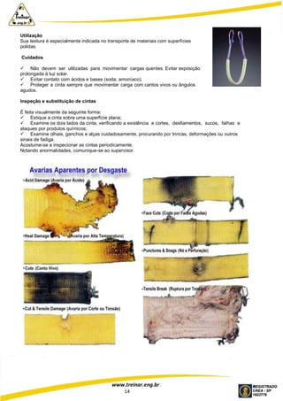 www.treinar.eng.br
14
Utilização
Sua textura é especialmente indicada no transporte de materiais com superfícies
polidas.
Cuidados
 Não devem ser utilizadas para movimentar cargas quentes. Evitar exposição
prolongada à luz solar.
 Evitar contato com ácidos e bases (soda, amoníaco).
 Proteger a cinta sempre que movimentar carga com cantos vivos ou ângulos
agudos.
Inspeção e substituição de cintas
É feita visualmente da seguinte forma:
 Estique a cinta sobre uma superfície plana;
 Examine os dois lados da cinta, verificando a existência e cortes, desfiamentos, sucos, falhas e
ataques por produtos químicos;
 Examine olhais, ganchos e alças cuidadosamente, procurando por trincas, deformações ou outros
sinais de fadiga.
Acostume-se a inspecionar as cintas periodicamente.
Notando anormalidades, comunique-se ao supervisor.
 