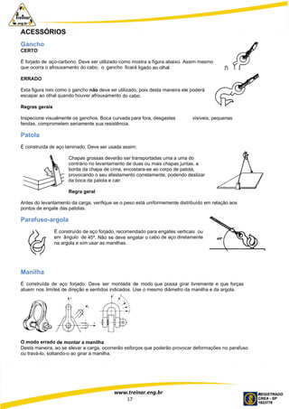 www.treinar.eng.br
17
ACESSÓRIOS
Gancho
CERTO
É forjado de aço-carbono. Deve ser utilizado como mostra a figura abaixo. Assim mesmo
que ocorra o afrouxamento do cabo, o gancho ficará ligado ao olhal.
ERRADO
Esta figura mostra como o gancho não deve ser utilizado, pois desta maneira ele poderá
escapar ao olhal quando houver afrouxamento do cabo.
Regras gerais
Inspecione visualmente os ganchos. Boca curvada para fora, desgastes visíveis, pequenas
fendas, comprometem seriamente sua resistência.
Patola
É construída de aço laminado. Deve ser usada assim:
Chapas grossas deverão ser transportadas uma a uma do
contrário no levantamento de duas ou mais chapas juntas, a
borda da chapa de cima, encostara-se ao corpo de patola,
provocando o seu afastamento corretamente, podendo deslizar
da boca da patola e cair.
Regra geral
Antes do levantamento da carga, verifique se o peso está uniformemente distribuído em relação aos
pontos de engate das patolas.
Parafuso-argola
É construído de aço forjado, recomendado para engates verticais ou
em ângulo de 45º. Não se deve engatar o cabo de aço diretamente
na argola e sim usar as manilhas.
Manilha
É construída de aço forjado. Deve ser montada de modo que possa girar livremente e que forças
atuem nos limites de direção e sentidos indicados. Use o mesmo diâmetro da manilha e da argola.
O modo errado de montar a manilha
Desta maneira, ao se elevar a carga, ocorrerão esforços que poderão provocar deformações no parafuso
ou travá-lo, soltando-o ao girar a manilha.
 