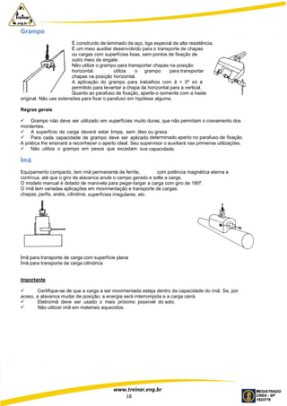 www.treinar.eng.br
18
Grampo
É construído de laminado de aço, liga especial de alta resistência.
É um meio auxiliar desenvolvido para o transporte de chapas
ou cargas com superfícies lisas, sem pontos de fixação de
outro meio de engate.
Não utilize o grampo para transportar chapas na posição
horizontal. utilize o grampo para transportar
chapas na posição horizontal.
A aplicação do grampo para trabalhos com â = 0º só é
permitido para levantar a chapa da horizontal para a vertical.
Quanto ao parafuso de fixação, aperte-o somente com a haste
original. Não use extensões para fixar o parafuso em hipótese alguma.
Regras gerais
 Grampo não deve ser utilizado em superfícies muito duras, que não permitam o cravamento dos
mordentes.
 A superfície da carga deverá estar limpa, sem óleo ou graxa.
 Para cada capacidade de grampo deve ser aplicado determinado aperto no parafuso de fixação.
A prática lhe ensinará a reconhecer o aperto ideal. Seu supervisor o auxiliará nas primeiras utilizações.
 Não utilize o grampo em pesos que excedam sua capacidade.
Ímã
Equipamento compacto, tem imã permanente de ferrite, com potência magnética eterna e
contínua, até que o giro da alavanca anule o campo gerado e solte a carga.
O modelo manual é dotado de manivela para pegar-largar a carga com giro de 180º.
O ímã tem variadas aplicações em movimentação e transporte de cargas:
chapas, perfis, anéis, cilindros, superfícies irregulares, etc.
Ímã para transporte de carga com superfície plana
Ímã para transporte de carga cilíndrica
Importante
 Certifique-se de que a carga a ser movimentada esteja dentro da capacidade do ímã. Se, por
acaso, a alavanca mudar de posição, a energia será interrompida e a carga cairá.
 Eletroímã deve ser usado o mais próximo possível do solo.
 Não utilizar imã em materiais aquecidos.
 