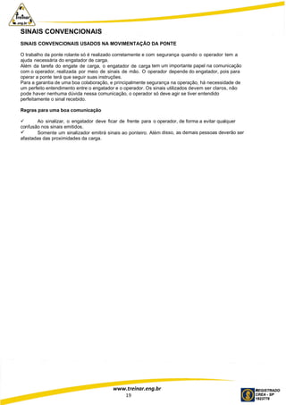 www.treinar.eng.br
19
SINAIS CONVENCIONAIS
SINAIS CONVENCIONAIS USADOS NA MOVIMENTAÇÃO DA PONTE
O trabalho da ponte rolante só é realizado corretamente e com segurança quando o operador tem a
ajuda necessária do engatador de carga.
Além da tarefa do engate de carga, o engatador de carga tem um importante papel na comunicação
com o operador, realizada por meio de sinais de mão. O operador depende do engatador, pois para
operar a ponte terá que seguir suas instruções.
Para a garantia de uma boa colaboração, e principalmente segurança na operação, há necessidade de
um perfeito entendimento entre o engatador e o operador. Os sinais utilizados devem ser claros, não
pode haver nenhuma dúvida nessa comunicação, o operador só deve agir se tiver entendido
perfeitamente o sinal recebido.
Regras para uma boa comunicação
 Ao sinalizar, o engatador deve ficar de frente para o operador, de forma a evitar qualquer
confusão nos sinais emitidos.
 Somente um sinalizador emitirá sinais ao ponteiro. Além disso, as demais pessoas deverão ser
afastadas das proximidades da carga.
 