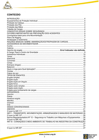 www.treinar.eng.br
2
CONTEÚDO
INTRODUÇÃO ............................................................................................................................4
Equipamentos de Proteção Individual ......................................................................................... 4
Proteção da Cabeça.................................................................................................................... 4
Proteção dos Pés........................................................................................................................ 4
Proteção das Mãos ..................................................................................................................... 4
Tabelas de Cargas...................................................................................................................... 4
CONCEITOS GERAIS SOBRE SEGURANÇA............................................................................ 4
FATORES IMPORTANTES NA PREVENÇÃO DOS ACIDENTES.............................................. 5
Cronograma Ideal para uma Movimentação................................................................................ 5
Plano de Rigging......................................................................................................................... 7
Sinalização e Isolamento............................................................................................................. 8
NOÇÕES BÁSICAS SOBRE AMARRAÇÃO/ESTROPAGEM DE CARGAS............................... 9
ACESSÓRIOS DO MOVIMENTADOR ........................................................................................ 9
Cunha ......................................................................................................................................... 9
Caibros........................................................................................................................................ 9
Gancho de engate.........................................................................Erro! Indicador não definido.
A Carga: Peso e Centro de Gravidade ........................................................................................ 9
Acessórios Individuais ............................................................................................................... 10
Tenaz ........................................................................................................................................ 10
Eletroímã................................................................................................................................... 10
Correntes .................................................................................................................................. 10
Cintas........................................................................................................................................ 10
Estropos (lingas) ....................................................................................................................... 10
Balancim ................................................................................................................................... 11
Qual a Linga para Qual Aplicação? ........................................................................................... 11
Cordas ...................................................................................................................................... 12
Cabos de aço ............................................................................................................................ 12
TIPOS DE ENGATES................................................................................................................ 15
Engate simples.......................................................................................................................... 15
Engate duplo ............................................................................................................................. 15
Engate duplo em ângulo............................................................................................................ 15
Engate-forca.............................................................................................................................. 15
Engate-cesto simples ................................................................................................................ 15
Engate-cesto duplo.................................................................................................................... 15
Engate para tombamento de cargas.......................................................................................... 15
ACESSÓRIOS........................................................................................................................... 17
Gancho ..................................................................................................................................... 17
Patola........................................................................................................................................ 17
Parafuso-argola......................................................................................................................... 17
Manilha...................................................................................................................................... 17
Grampo ..................................................................................................................................... 18
Ímã............................................................................................................................................ 18
SINAIS CONVENCIONAIS........................................................................................................ 19
ANEXOS ................................................................................................................................... 21
O que é a NR 11? ..................................................................................................................... 26
NR11 - TRANSPORTE, MOVIMENTAÇÃO, ARMAZENAGEM E MANUSEIO DE MATERIAIS 26
O que é a NR 12? ..................................................................................................................... 26
Norma Regulamentadora Nº 12 – Segurança no Trabalho com Máquinas e Equipamentos ..... 26
O que é a NR 18? ..................................................................................................................... 26
NR-18 - CONDIÇÕES E MEIO AMBIENTE DE TRABALHO NA INDÚSTRIA DA CONSTRUÇÃO
.................................................................................................................................................. 27
.................................................................................................................................................. 27
O que é a NR 29? ..................................................................................................................... 27
 