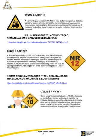 www.treinar.eng.br
26
O QUE É A NR 11?
A Norma Regulamentadora 11 (NR11) trata de forma específica de todas
as regras que envolvem o transporte, movimentação, armazenagem e
manuseio de materiais tanto de maneira mecânica quanto manual que é
realizada no local de trabalho, seja em grandes indústrias ou ambientes
menores.
NR11 - TRANSPORTE, MOVIMENTAÇÃO,
ARMAZENAGEM E MANUSEIO DE MATERIAIS
https://enit.trabalho.gov.br/portal/images/Arquivos_SST/SST_NR/NR-11.pdf
O QUE É A NR 12?
A Norma Regulamentadora 12, cujo título é Máquinas e Equipamentos,
estabelecem as medidas prevencionistas de segurança e higiene do
trabalho a serem adotadas na instalação, operação e manutenção de
máquinas e equipamentos, visando a prevenção de acidentes do
trabalho. A NR 12 tem a sua existência jurídica assegurada, em nível de
legislação ordinária, nos artigos 184 a 186 da Consolidação das Leis do
Trabalho (CLT).
NORMA REGULAMENTADORA Nº 12 – SEGURANÇA NO
TRABALHO COM MÁQUINAS E EQUIPAMENTOS
https://enit.trabalho.gov.br/portal/images/Arquivos_SST/SST_NR/NR-12.pdf
O QUE É A NR 18?
Como sua própria descrição diz, a NR 18 estabelece
as condições e o meio ambiente de trabalho na
Indústria da Construção. Ela estabelece diretrizes de
ordem administrativa, planejamento e organização,
com o objetivo de implantar medidas de controle e
sistemas preventivos de segurança nos processos.
 
