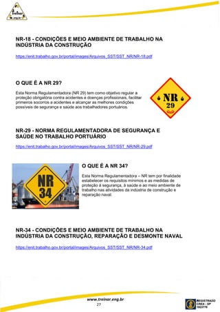 www.treinar.eng.br
27
NR-18 - CONDIÇÕES E MEIO AMBIENTE DE TRABALHO NA
INDÚSTRIA DA CONSTRUÇÃO
https://enit.trabalho.gov.br/portal/images/Arquivos_SST/SST_NR/NR-18.pdf
O QUE É A NR 29?
Esta Norma Regulamentadora (NR 29) tem como objetivo regular a
proteção obrigatória contra acidentes e doenças profissionais, facilitar
primeiros socorros a acidentes e alcançar as melhores condições
possíveis de segurança e saúde aos trabalhadores portuários.
NR-29 - NORMA REGULAMENTADORA DE SEGURANÇA E
SAÚDE NO TRABALHO PORTUÁRIO
https://enit.trabalho.gov.br/portal/images/Arquivos_SST/SST_NR/NR-29.pdf
O QUE É A NR 34?
Esta Norma Regulamentadora – NR tem por finalidade
estabelecer os requisitos mínimos e as medidas de
proteção à segurança, à saúde e ao meio ambiente de
trabalho nas atividades da indústria de construção e
reparação naval.
NR-34 - CONDIÇÕES E MEIO AMBIENTE DE TRABALHO NA
INDÚSTRIA DA CONSTRUÇÃO, REPARAÇÃO E DESMONTE NAVAL
https://enit.trabalho.gov.br/portal/images/Arquivos_SST/SST_NR/NR-34.pdf
 