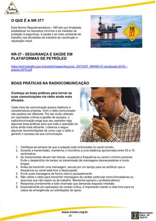 www.treinar.eng.br
28
O QUE É A NR 37?
Esta Norma Regulamentadora – NR tem por finalidade
estabelecer os requisitos mínimos e as medidas de
proteção à segurança, à saúde e ao meio ambiente de
trabalho nas atividades da indústria de construção e
reparação naval.
NR-37 - SEGURANÇA E SAÚDE EM
PLATAFORMAS DE PETRÓLEO
https://enit.trabalho.gov.br/portal/images/Arquivos_SST/SST_NR/NR-37-atualizada-2018---
prazos-2019.pdf
BOAS PRÁTICAS NA RADIOCOMUNICAÇÃO
Conheça as boas práticas para tornar as
suas comunicações via rádio ainda mais
eficazes.
Cada meio de comunicação possui objetivos e
características próprias. Com o rádio comunicador
não poderia ser diferente. Por ser muito utilizado
em operações críticas e gestão de equipes, a
radiocomunicação exige que seu operador siga
algumas boas práticas para que toda a operação se
torne ainda mais eficiente. Listamos a seguir
algumas recomendações de como usar o rádio e
garantir o sucesso da sua comunicação.
1. Certifique-se sempre de que a estação está sintonizada no canal correto.
2. Durante a transmissão, mantenha o microfone a uma distância aproximada entre 05 e 10
centímetros.
3. As transmissões devem ser breves, ocupando a frequência ou canal o mínimo possível.
Evite o desperdício de tempo na transmissão de mensagens desnecessárias e muito
longas.
4. Antes de transmitir uma mensagem, escute por um tempo para se certificar que a
frequência ou canal está livre e desocupado.
5. Envie suas mensagens de forma clara e pausadamente.
6. Não utilize o rádio para transmitir mensagens de caráter particular como brincadeiras ou
assuntos que não sejam os de trabalho. Mantenha sempre o profissionalismo.
7. Responda prontamente a todo chamado que demande resposta imediata.
8. Especialmente em operações de missão crítica, é importante manter a rede livre para os
casos de emergências ou solicitações de apoio.
 