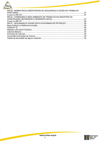 www.treinar.eng.br
3
NR-29 - NORMA REGULAMENTADORA DE SEGURANÇA E SAÚDE NO TRABALHO
PORTUÁRIO............................................................................................................................. 27
O que é a NR 34? ..................................................................................................................... 27
NR-34 - CONDIÇÕES E MEIO AMBIENTE DE TRABALHO NA INDÚSTRIA DA
CONSTRUÇÃO, REPARAÇÃO E DESMONTE NAVAL............................................................ 27
O que é a NR 37? ..................................................................................................................... 28
NR-37 - SEGURANÇA E SAÚDE EM PLATAFORMAS DE PETRÓLEO .................................. 28
Boas Práticas na Radiocomunicação ........................................................................................ 28
CÓDIGO “Q” ............................................................................................................................. 29
Alfabeto e Numeral Fonéticos ................................................................................................... 29
Cálculos Básicos....................................................................................................................... 30
Fórmulas de Volumes................................................................................................................ 32
Conversão de Escalas de Volume............................................................................................. 33
Tabela de densidade de alguns materiais ................................................................................. 34
 