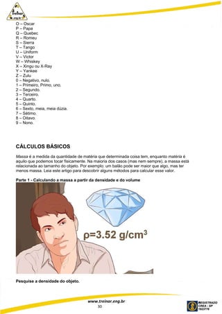 www.treinar.eng.br
30
O – Oscar
P – Papa
Q – Quebec
R – Romeu
S – Sierra
T – Tango
U – Uniform
V – Victor
W – Whiskey
X – Xingu ou X-Ray
Y – Yankee
Z – Zulu
0 – Negativo, nulo.
1 – Primeiro, Primo, uno.
2 – Segundo.
3 – Terceiro.
4 – Quarto.
5 – Quinto.
6 – Sexto, meia, meia dúzia.
7 – Sétimo.
8 – Oitavo.
9 – Nono.
CÁLCULOS BÁSICOS
Massa é a medida da quantidade de matéria que determinada coisa tem, enquanto matéria é
aquilo que podemos tocar fisicamente. Na maioria dos casos (mas nem sempre), a massa está
relacionada ao tamanho do objeto. Por exemplo: um balão pode ser maior que algo, mas ter
menos massa. Leia este artigo para descobrir alguns métodos para calcular esse valor.
Parte 1 - Calculando a massa a partir da densidade e do volume
Pesquise a densidade do objeto.
 