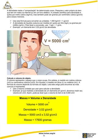 www.treinar.eng.br
31
A densidade mede a "compactação" de determinado corpo. Pesquise o valor próprio do item
que tem em mãos na internet ou em um livro didático. A unidade científica para densidade é
quilos por metro cúbico (kg/m3), mas também pode ser gramas por centímetro cúbico (g/cm3)
para corpos menores.
 Use esta fórmula para converter as unidades: 1.000 kg/m3 = 1 g/cm3
 A densidade de líquidos costuma ser medida em quilos por litro (kg/L) ou gramas por
mililitro (g/mL). Para fazer a conversão, use: 1 kg/L = 1 g/mL.
 Exemplo: um diamante tem 3,52 g/cm3 de densidade.
Calcule o volume do objeto.
O volume representa o espaço que o corpo ocupa. Em sólidos, é medido em metros cúbicos
(m3) ou centímetros cúbicos (cm3). Em líquidos, é medido em litros (L) ou mililitros (mL). A
fórmula do volume depende do formato do objeto. Leia este artigo para encontrar as mais
comuns e importantes.
 Use a mesma unidade que usar para calcular a densidade.
 Exemplo: já que medidos a densidade de um diamante em g/cm3, devemos medir seu
volume em cm3. Assim, pode-se dizer que o volume do item é de 5.000 cm3
Massa = Volume x Densidade
Volume = 5000 cm
3
Densidade = 3,52 g/cm3
Massa = 5000 cm3 x 3,52 g/cm3
Massa = 17600 gramas
 