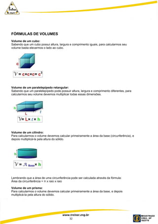 www.treinar.eng.br
32
FÓRMULAS DE VOLUMES
Volume de um cubo:
Sabendo que um cubo possui altura, largura e comprimento iguais, para calcularmos seu
volume basta elevarmos o lado ao cubo.
Volume de um paralelepípedo retangular:
Sabendo que um paralelepípedo pode possuir altura, largura e comprimento diferentes, para
calcularmos seu volume devemos multiplicar todas essas dimensões.
Volume de um cilindro:
Para calcularmos o volume devemos calcular primeiramente a área da base (circunferência), e
depois multiplicá-la pela altura do sólido.
Lembrando que a área de uma circunferência pode ser calculada através da fórmula:
Área da circunferência = π x raio x raio
Volume de um prisma:
Para calcularmos o volume devemos calcular primeiramente a área da base, e depois
multiplicá-la pela altura do sólido.
 