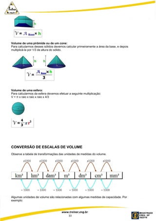 www.treinar.eng.br
33
Volume de uma pirâmide ou de um cone:
Para calcularmos desses sólidos devemos calcular primeiramente a área da base, e depois
multiplicá-la por 1/3 da altura do sólido.
Volume de uma esfera:
Para calcularmos da esfera devemos efetuar a seguinte multiplicação:
V = π x raio x raio x raio x 4/3
CONVERSÃO DE ESCALAS DE VOLUME
Observe a tabela de transformações das unidades de medidas do volume.
Algumas unidades de volume são relacionadas com algumas medidas de capacidade. Por
exemplo:
 