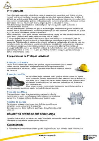 www.treinar.eng.br
4
INTRODUÇÃO
Nas indústrias é crescente a utilização de meios de elevação com operação a partir do solo (controle
remoto), onde o movimentador é também operador, ou seja, ele é responsável pelas duas funções. O
perigo é que tanto o pessoal da produção quanto o pessoal da manutenção operam e movimentam, com
isso exercem uma atividade a qual não estão acostumados ou mesmo preparados. A facilidade com que
os meios de elevação movimentam a carga engana quanto às situações de perigo.
Pela demonstração de condições de acidentes típicos é preciso que elas sejam conhecidas e
consequentemente evitadas.
No setor de transportes, apesar do alto grau de automatização, ainda existe um grande percentual de
trabalho manual, especialmente na movimentação de cargas por meio de talhas, guindastes, etc. que de
agora em diante chamaremos de meios de elevação.
Meios de elevação, como talhas, facilitam a movimentação de cargas, por meio destes podemos reduzir
muito nosso trabalho braçal, porém, deveremos usar mais a “cabeça”.
O homem ao lado da carga que é o movimentador forma uma equipe com o operador do meio de
elevação. A atuação do movimentador é fundamental para a execução de uma movimentação com
segurança. Toda operação de equipamentos exige do profissional muita atenção, a fim de que o serviço
corra bem, dentro dos princípios de segurança; entretanto a operação com pontes rolantes exige ainda
mais de quem as opera, pois além dos cuidados com o equipamento, o bom profissional deverá
preocupar-se também com os que trabalham embaixo. É muito importante o bom entrosamento entre o
operador de ponte e o s i n a l e i r o , para que não haja manobras iinseguras, pondo em risco os
demais funcionários da seção.
Equipamentos de Proteção Individual
Proteção da Cabeça
Devido ao risco de se bater a cabeça em ganchos, cargas em movimentação ou mesmo
objetos parados, o capacete é indispensável em qualquer lugar onde exista a
possibilidade de se machucar a cabeça. Capacetes devem estar à disposição e tem de
ser utilizados.
Proteção dos Pés
Os pés correm perigo constante, pois a qualquer instante podem cair objetos
sobre os mesmos. Quando o movimentador está prestando atenção à carga, ao
operador e outras coisas que o cercam ele está sujeito a bater o pé em objetos
pontiagudos e machucá-los e é por isso que é necessário o uso de sapatos
com biqueira de aço.
Onde existem pregos e outros objetos pontiagudos, que poderiam perfurar a
sola, é necessário que se use sapatos com palmilha de aço revestida.
Proteção das Mãos
Arames soltos em cabos de aço sempre têm machucado mãos de
movimentadores assim como farpas de madeira das cunhas e caibros e
cantos vivos de cargas, portanto, é indispensável o uso de luvas.
Tabelas de Cargas
As tabelas de carga para os diversos tipos de lingas que utilizamos
completam nosso equipamento de segurança.
Com elas podemos definir facilmente qual linga e de que forma devemos
utilizá-las.
CONCEITOS GERAIS SOBRE SEGURANÇA
Dadas as características dos trabalhos a serem executados, ressaltamos a seguir as qualificações
básicas de um operador de pontes rolantes, tais como:
Conhecimento
É o conjunto de procedimentos corretos que lhe proporciona uma ação imediata e bem sucedida, nas
 