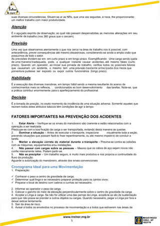 www.treinar.eng.br
5
suas diversas circunstâncias. Situam-se aí as NRs, que uma vez seguidas, à risca, lhe proporcionarão
um melhor trabalho com maior produtividade.
Atenção
É o aguçado espírito de observação, ao qual não passam despercebidas as menores alterações em seu
ambiente de trabalho (nos 360 graus que o cercam).
Previsão
Uma vez que observamos atentamente o que nos cerca na área de trabalho nos é possível, com
antecedência, prever consequências até mesmo desastrosas, considerando-se ainda a ampla visão que
possuímos de todo o setor.
As previsões dividem-se em: em curto prazo e em longo prazo. Exemplificando: Uma carga sendo içada
de uma maneira Inadequada, pode, a qualquer instante causar acidentes, até mesmo fatais (curto
prazo). Quando um operador, ao iniciar sua jornada de trabalho, verifica todos os possíveis fatores
que causariam um acidente, o mesmo tem uma previsão bastante antecipada dos riscos que
porventura pudesse ser exposto ou expor outros funcionários (longo prazo).
Habilidade
É a execução das diversas manobras, em tempo hábil sendo a mesma resultante do acervo de
conhecimentos mais os reflexos, condicionados ao bom desenvolvimento das tarefas. Note-se, que
a prática contribui enormemente para o aperfeiçoamento do profissional.
Decisão
É a tomada de posição, no exato momento da incidência de uma situação adversa. Somente aqueles que
reúnem todos estes atributos básicos têm condições de agir a tempo.
FATORES IMPORTANTES NA PREVENÇÃO DOS ACIDENTES
1. Estar Alerta – Verifique se os sinais do manobreiro são coerente e estão relacionados com a
operação a ser realizada.
Preocupe-se com a boa fixação da carga a ser transportada, evitando desta maneira as quedas.
2. Dominar a situação – Antes de executar o transporte, inspecione visualmente toda a seção,
prevendo situações que possam fazê-lo frear repentinamente, ou até mesmo impedi-lo de concluir a
tarefa.
3. Manter a elevação correta do material durante o transporte – Previna-se contra as colisões
com as máquinas, equipamentos e/ou instalações.
4. Não passar com cargas sobre as pessoas – Mesmo que os cabos de aço sejam novos não
confie inteiramente neles. Podem partir-se.
5. Não se precipitar – Um trabalho seguro, é muito mais produtivo e nos propicia a continuidade do
fluxo da produção.
Aguarde a autorização do manobreiro, através dos sinais convencionais.
Cronograma Ideal para uma Movimentação
1. Preparação:
 Conhecer o peso e centro de gravidade de carga;
 Determinar qual linga e se necessário preparar proteção para os cantos vivos;
 Preparar o local de destino com caibros e cunhas se necessário.
2. Informar ao operador o peso da carga.
3. Colocar o gancho do meio de elevação perpendicularmente sobre o centro de gravidade da carga.
4. Acoplar a Linga à carga. Se não for utilizar uma das pernas da Linga, acoplá-la ao elo de sustentação
para que não possa se prender a outros objetos ou cargas. Quando necessário, pegar a Linga por fora e
deixar esticar lentamente.
5. Sair da área de risco.
6. Avisar a todos os envolvidos no processo de movimentação e a todos que estiverem nas áreas de
 