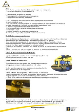 www.treinar.eng.br
6
risco.
7. Sinalizar ao operador. A sinalização deve ser feita por uma única pessoa.
8. Ao iniciar a movimentação devemos verificar:
 se a carga não se ganchou ou prendeu;
 se a carga está nivelada ou corretamente suspensa;
 se as pernas têm uma carga semelhante.
9. Se a carga pender mais para um lado, abaixá-la para prendê-la corretamente.
10. Movimentação da carga.
11.No transporte de cargas assimétricas ou onde haja influência de ventos deve-se usar um cabo de
condução que seja longo o suficiente para que se fique fora da área de risco.
12.Abaixar a carga conforme indicação do movimentador.
13.Certificar-se de que a carga não pode se espalhar ou tombar.
14.Desacoplar a Linga.
15.Prender os ganchos da Linga no elo de sustentação.
16.Ao levantar a Linga verificar se ela não pode se prender a nada.
Os Acidentes que quase aconteceram
Em nosso dia a dia nos deparamos com ocorrências que quase causaram acidentes. Uma análise mais
profunda destes fatos nos leva a melhor compreensão da Segurança do Trabalho.
Como exemplo, citamos as quedas de tubos que não atingiram ninguém. Através dos métodos
prevencionistas de análise, verificaremos que por mais simples que o fato possa parecer, fica-nos a
pergunta: E se algum operário transitasse ou estivesse no local?
A prevenção de acidentes é, sobretudo, uma questão de postura, de comportamento, de princípios de
vida.
Evite-os, por você; não pelo que digam os manuais ou mesmo colegas de trabalho.
Fatores de Riscos Determinantes de Acidentes
A quase totalidade dos acidentes de uma indústria é consequência das
causas determinantes dos acidentes. São elas:
Fatores pessoais de insegurança
São aqueles praticados pelo homem, que, negligenciando os preceitos
de Segurança, provocam o próprio acidente ou o de outros.
Ex.: Um operador ao passar com a carga sobre pessoas trabalhando,
estará praticando um ato de insegurança.
Fatores externos de insegurança – São inerentes ao ambiente de
trabalho. Não dependem da vontade do acidentado. Note-se, porém, que muitas vezes estes fatores de
insegurança podem ser causados por atos de insegurança de terceiros.
Ex.: Uma ponte rolante com a chave limite defeituosa é um fator externo de insegurança.
Observe que a mesma é proveniente do mecanismo da ponte, mas pode ter sido causada por uma
falha do operador ao usá-la continuamente, já que a mesma presta- se apenas para emergências.
Cabe ao operador a detecção e consequente pedido de correção destas condições. Uma vez
 