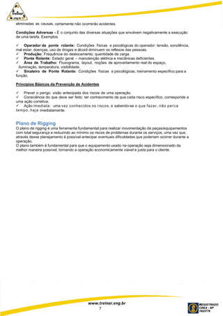 www.treinar.eng.br
7
eliminadas as causas, certamente não ocorrerão acidentes.
Condições Adversas - É o conjunto das diversas situações que envolvem negativamente a execução
de uma tarefa. Exemplos:
 Operador de ponte rolante: Condições físicas e psicológicas do operador: tensão, sonolência,
mal estar, doenças, uso de drogas e álcool diminuem os reflexos das pessoas.
 Produção: Frequência do deslocamento; quantidade de carga.
 Ponte Rolante: Estado geral – manutenção elétrica e mecânicas deficientes.
 Área de Trabalho: Fluxograma, layout, noções de aproveitamento real do espaço,
iluminação, temperatura, visibilidade.
 Sinaleiro de Ponte Rolante: Condições físicas e psicológicas, treinamento específico para a
função.
Princípios Básicos da Prevenção de Acidentes
 Prever o perigo: visão antecipada dos riscos de uma operação.
 Consciência do que deve ser feito: ter conhecimento de que cada risco específico, corresponde a
uma ação corretiva.
 Ação imediata: uma vez conhecidos os riscos, e sabendo-se o que fazer, não perca
tempo, haja imediatamente.
Plano de Rigging
O plano de rigging é uma ferramenta fundamental para realizar movimentação de peças/equipamentos
com total segurança e reduzindo ao mínimo os riscos de problemas durante os serviços, uma vez que,
através desse planejamento é possível antecipar eventuais dificuldades que poderiam ocorrer durante a
operação.
O plano também é fundamental para que o equipamento usado na operação seja dimensionado da
melhor maneira possível, tornando a operação economicamente viável e justa para o cliente.
 