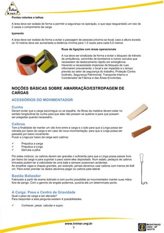 www.treinar.eng.br
9
Pontes rolantes e talhas
A área deve ser isolada de forma a permitir a segurança na operação, e que seja resguardado um raio de
2 vezes o comprimento da carga.
Içamento
A área deve ser isolada de forma a evitar a passagem de pessoas próxima ao local; caso a altura exceda
os 10 metros deve ser aumentada a distância mínima para 1,5 vezes para cada 5,0 metros.
Ruas de ligações com áreas operacionais
A rua deve ser sinalizada de forma a evitar o bloqueio de trânsito
de ambulância, caminhão de bombeiros e outros veículos que
necessitem de deslocamento rápido em emergência;
Havendo a necessidade imperiosa de bloqueio de ruas
informarem previamente; o local a ser impedido e o tempo
previsto ao setor de segurança do trabalho, Proteção Contra
Incêndio, Segurança Patrimonial, Transporte Interno e
Coordenador de Fábrica e das Áreas Envolvidas.
NOÇÕES BÁSICAS SOBRE AMARRAÇÃO/ESTROPAGEM DE
CARGAS
ACESSÓRIOS DO MOVIMENTADOR
Cunha
Devem evitar que a carga escorregue ou se espalhe. As fibras da madeira devem estar no
sentido longitudinal da cunha para que elas não possam se quebrar e para que possam
ser pregadas quando necessário.
Caibros
Tem a finalidade de manter um vão livre entre a carga e o solo para que a Linga possa ser
retirada por baixo da carga e em caso de nova movimentação, para que a Linga possa ser
passada por baixo novamente.
Puxar a Linga por baixo da carga sem caibros:
 Prejudica a carga
 Prejudica a Linga
 Derruba a pilha
Por estes motivos, os caibros devem ser grandes o suficiente para que a Linga possa passar livre
por baixo da carga e para suportar o peso sobre eles depositado. Num estalo, pedaços de caibros
trincados podem ter a velocidade de uma bala e sempre ocasionam acidentes.
Ao empilhar vigas e chapas grandes, por exemplo, jamais devemos usar caibros com menos de 8x8
cm. Para evitar prender os dedos devemos pegar os caibros pela lateral.
Bastão Balizador
Fabricado a partir de arame dobrado e com punho possibilita ao movimentador manter suas mãos
fora de perigo. Com o gancho de engate podemos, puxá-la até um determinado ponto.
A Carga: Peso e Centro de Gravidade
Qual o peso da carga a ser elevada?
Para responder a esta pergunta existem 4 possibilidades:
 Conhecer, pesar, calcular e supor.
 