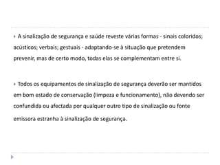    A sinalização de segurança e saúde reveste várias formas - sinais coloridos;
acústicos; verbais; gestuais - adaptando-se à situação que pretendem
prevenir, mas de certo modo, todas elas se complementam entre si.



   Todos os equipamentos de sinalização de segurança deverão ser mantidos
em bom estado de conservação (limpeza e funcionamento), não devendo ser
confundida ou afectada por qualquer outro tipo de sinalização ou fonte

emissora estranha à sinalização de segurança.
 