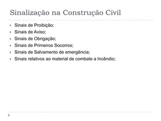 Sinalização na Construção Civil
   Sinais de Proibição;
   Sinais de Aviso;
   Sinais de Obrigação;
   Sinais de Primeiros Socorros;
   Sinais de Salvamento de emergência;
   Sinais relativos ao material de combate a Incêndio;
 
