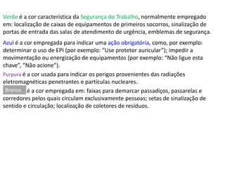 Verde é a cor característica da Segurança do Trabalho, normalmente empregado 
em: localização de caixas de equipamentos de primeiros socorros, sinalização de 
portas de entrada das salas de atendimento de urgência, emblemas de segurança. 
Azul é a cor empregada para indicar uma ação obrigatória, como, por exemplo: 
determinar o uso de EPI (por exemplo: “Use protetor auricular”); impedir a 
movimentação ou energização de equipamentos (por exemplo: “Não ligue esta 
chave”, “Não acione”). 
Purpura é a cor usada para indicar os perigos provenientes das radiações 
eletromagnéticas penetrantes e partículas nucleares. 
é a cor empregada em: faixas para demarcar passadiços, passarelas e 
Branco 
corredores pelos quais circulam exclusivamente pessoas; setas de sinalização de 
sentido e circulação; localização de coletores de resíduos. 
 