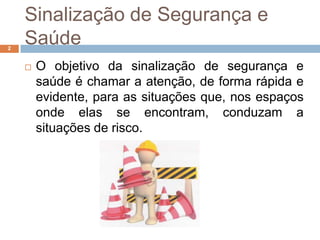 Sinalização de Segurança e
2
    Saúde
       O objetivo da sinalização de segurança e
        saúde é chamar a atenção, de forma rápida e
        evidente, para as situações que, nos espaços
        onde elas se encontram, conduzam a
        situações de risco.
 