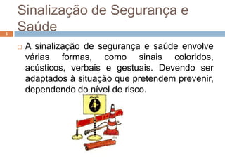 Sinalização de Segurança e
3
    Saúde
       A sinalização de segurança e saúde envolve
        várias formas, como sinais coloridos,
        acústicos, verbais e gestuais. Devendo ser
        adaptados à situação que pretendem prevenir,
        dependendo do nível de risco.
 