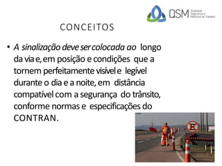CONCEITOS
• A sinalizaçãodevesercolocada ao longo
daviae,em posição econdições que a
tornem perfeitamentevisívele legível
duranteo diaeanoite,em distância
compatívelcom asegurança do trânsito,
conforme normas e especificaçõesdo
CONTRAN.
 