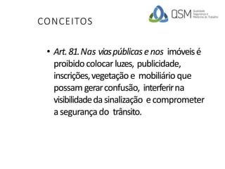 CONCEITOS
• Art.81.Nas viaspúblicasenos imóveisé
proibidocolocarluzes, publicidade,
inscrições,vegetaçãoe mobiliário que
possam gerarconfusão, interferirna
visibilidadedasinalização ecomprometer
asegurançado trânsito.
 