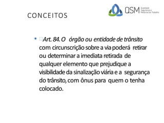 CONCEITOS
• Art.84.O órgãoou entidadedetrânsito
com circunscriçãosobreaviapoderá retirar
ou determinaraimediataretirada de
qualquerelemento que prejudiquea
visibilidadedasinalizaçãoviáriaea segurança
do trânsito,com ônus para quem o tenha
colocado.
 