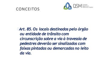 CONCEITOS
Art. 85. Os locais destinados pelo órgão
ou entidade de trânsito com
circunscrição sobre a via à travessia de
pedestres deverão ser sinalizados com
faixas pintadas ou demarcadas no leito
da via.
 