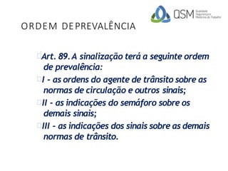 ORDEM DEPREVALÊNCIA
Art. 89.A sinalização terá a seguinte ordem
de prevalência:
I - as ordens do agente de trânsito sobre as
normas de circulação e outros sinais;
II - as indicações do semáforo sobre os
demais sinais;
III - as indicações dos sinais sobre as demais
normas de trânsito.
 