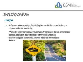 SINALIZAÇÃOVIÁRIA
• Informar sobreasobrigações,limitações, proibições ourestrições que
regulamentam ousodavia;
•Advertir sobreosriscosoumudançasdecondiçõesdavia, presençade
escolas,passagemdepedestresoutravessias urbanas;
• Indicar direções,distâncias,serviçosepontosdeinteresse;
Educar.
Função
 