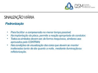 SINALIZAÇÃOVIÁRIA
•
•
•
•
Para facilitar a compreensão no menor tempopossível;
Naimplantação da placa, permite a reação apropriada do condutor;
Todosossímbolos devemser,deforma inequívoca, similares aos
aprovados pelo CONTRAN;
Nascondiçõesdevisualização dascoresque devemse manter
inalteradas tanto dedia quanto a noite, mediante iluminaçãoou
refletorização.
Padronização
 