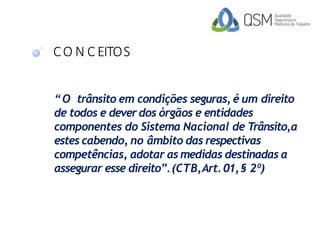 CO N C EITOS
“O trânsito em condições seguras, é um direito
de todos e dever dos órgãos e entidades
componentes do Sistema Nacional de Trânsito,a
estes cabendo, no âmbito das respectivas
competências, adotar as medidas destinadas a
assegurar esse direito”.(CTB,Art.01,§ 2º)
 