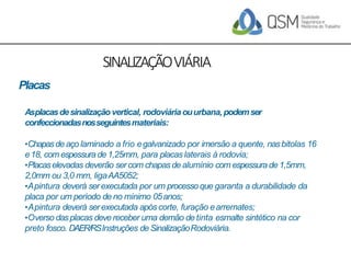 SINALIZAÇÃOVIÁRIA
Placas
Asplacasdesinalizaçãovertical, rodoviáriaouurbana,podemser
confeccionadasnosseguintesmateriais:
•Chapasde aço laminado a frio egalvanizado por imersão a quente, nasbitolas 16
e18, com espessura de1,25mm, para placas laterais à rodovia;
•Placaselevadas deverão sercom chapasde alumínio com espessurade 1,5mm,
2,0mm ou 3,0 mm, ligaAA5052;
•Apintura deverá serexecutada por um processo que garanta a durabilidade da
placa por um período de no mínimo 05anos;
•Apintura deverá serexecutada apóscorte, furação earremates;
•Overso dasplacas devereceber uma demão de tinta esmalte sintético na cor
preto fosco. DAER/RSInstruções de SinalizaçãoRodoviária.
 