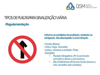 TIPOSDEPLACASPARASINALIZAÇÃOVIÁRIA
Informa ascondiçõesdeproibição,restrição ou
obrigação.Seudesrespeito éumainfração.
•Fundo: Branco
•Orla eTarja: Vermelho
•Letras, números esímbolo: Preta
•Exceções:
•
• Parada Obrigatória (R-1)comfundo
vermelho eletras eorla branca.
Dêa Preferência (R-2)com fundo branco e
orla vermelha semsímbolos.
Regulamentação
 