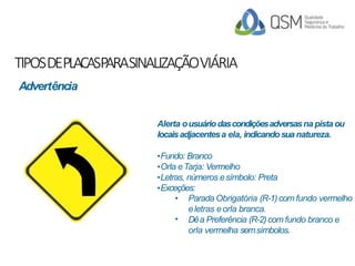 TIPOSDEPLACASPARASINALIZAÇÃOVIÁRIA
Alerta ousuáriodascondiçõesadversasna pista ou
locaisadjacentesa ela, indicandosua natureza.
•Fundo: Branco
•Orla eTarja: Vermelho
•Letras, números esímbolo: Preta
•Exceções:
•
• Parada Obrigatória (R-1)com fundo vermelho
eletras eorla branca.
Dêa Preferência (R-2)com fundo branco e
orla vermelha semsímbolos.
Advertência
 
