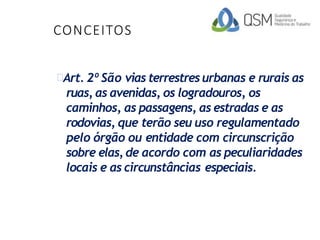 CONCEITOS
Art. 2º São vias terrestres urbanas e rurais as
ruas, as avenidas, os logradouros, os
caminhos, as passagens, as estradas e as
rodovias, que terão seu uso regulamentado
pelo órgão ou entidade com circunscrição
sobre elas, de acordo com as peculiaridades
locais e as circunstâncias especiais.
 