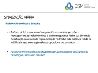 SINALIZAÇÃOVIÁRIA
• Aaltura deletra devesertal quepermita aocondutor percebera
mensagemereagir relativamente aela comsegurança.Assim,sua dimensão
éemfunção davelocidaderegulamentada notrecho eda distância nítida de
visibilidade queamensagemdeveproporcionar ao condutor.
•
• Asalturas mínimas deletra devemseguir asorientações do Manual de
Sinalização Rodoviária do DNIT
PadrõesAlfanuméricos e Símbolos
 