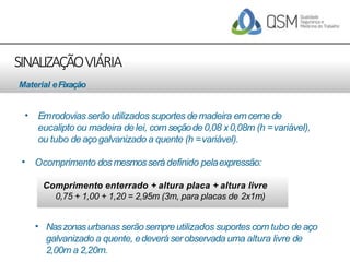 SINALIZAÇÃOVIÁRIA
• Emrodovias serãoutilizados suportes demadeira emcerne de
eucalipto ou madeira delei, com seçãode0,08 x0,08m (h =variável),
ou tubo deaço galvanizado a quente (h =variável).
• Ocomprimento dosmesmosserá definido pelaexpressão:
Comprimento enterrado + altura placa + altura livre
0,75 + 1,00 + 1,20 = 2,95m (3m, para placas de 2x1m)
Material eFixação
• Naszonasurbanas serãosempreutilizados suportes com tubo de aço
galvanizado a quente, edeverá serobservada uma altura livre de
2,00m a 2,20m.
 