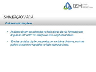 SINALIZAÇÃOVIÁRIA
• Asplacas devemsercolocadasno lado direito da via, formando um
ângulo de90º a 95º emrelação ao eixo longitudinal davia.
• Emvias depistas duplas, separadas por canteiros divisores, ossinais
podem também serrepetidos no lado esquerdodavia.
Posicionamentodasplacas
 