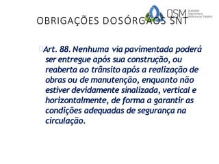 OBRIGAÇÕES DOSÓRGÃOS SNT
Art. 88.Nenhuma via pavimentada poderá
ser entregue após sua construção, ou
reaberta ao trânsito após a realização de
obras ou de manutenção, enquanto não
estiver devidamente sinalizada, vertical e
horizontalmente, de forma a garantir as
condições adequadas de segurança na
circulação.
 