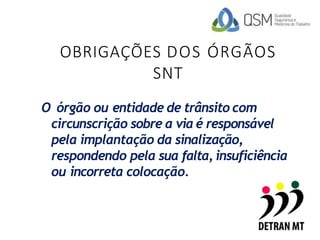 OBRIGAÇÕES DOS ÓRGÃOS
SNT
O órgão ou entidade de trânsito com
circunscrição sobre a via é responsável
pela implantação da sinalização,
respondendo pela sua falta, insuficiência
ou incorreta colocação.
 