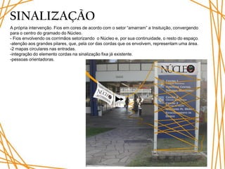 SINALIZAÇÃO
A própria intervenção. Fios em cores de acordo com o setor “amarram” a Insituição, convergendo
para o centro do gramado do Núcleo.
- Fios envolvendo os corrimãos setorizando o Núcleo e, por sua continuidade, o resto do espaço.
-atenção aos grandes pilares, que, pela cor das cordas que os envolvem, representam uma área.
-2 mapas circulares nas entradas.
-integração do elemento cordas na sinalização fixa já existente.
-pessoas orientadoras.
 