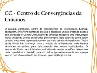 CC - Centro de Convergências da
Unisinos
O núcleo, agregador, centro de convergência de informações. Linhas,
conduzem, envolvem mantendo objetos e conceitos unidos. Partindo desses
dois conceitos o Centro Comunitário da Unisinos receberá uma intervenção
lúdica utilizando de fios espalhados pelo campus. Seis cores de corda serão
usados, cada uma representando um dos seis centros universitários. Todas
essas linhas irão convergir para o Núcleo da universidade onde haverá
atividades recreativas para descontração dos jovens vestibulandos. O
interior do Centro Administrativo será alterado nestas ocasiões deixando-o
mais convidativo e divertido para um melhor aproveitamento de seu espaço
interno que não é utilizado em todo seu potencial hoje em dia.
 