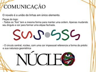 COMUNICAÇÃO
O novelo é a união da linhas em único elemento.
Peças do logo:
- Todos os “fios” tem a mesma forma para manter uma ordem. Apenas mudando
seu ângulo e cor para formar uma elipse fechada.




- O circulo central, núcleo, com uma cor impessoal referencia a forma do prédio
e sua natureza geométrica
 