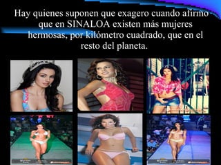 Hay quienes suponen que exagero cuando afirmo que en SINALOA existen más mujeres hermosas, por kilómetro cuadrado, que en el resto del planeta.  