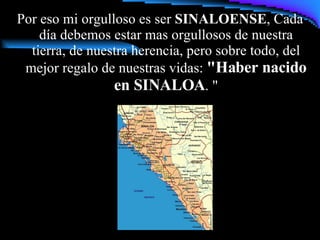 Por eso mi orgulloso es ser  SINALOENSE , Cada día debemos estar mas orgullosos de nuestra tierra, de nuestra herencia, pero sobre todo, del mejor regalo de nuestras vidas:  "Haber nacido en SINALOA . " 