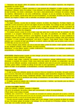 Demonstra uma intenção efetiva de contratar, mas o contrato fica sob condição suspensiva, não obrigatório,
dependendo de eventos futuros.
Na prática, geralmente o negócio apresenta-se c/ uma proposta não obrigatória p/ ambas as partes, as quais,
demonstram a intenção efetiva de contratar. A não efetivação do contrato implica somente a devolução singela
do sinal devolvido, sem direito a indenização. Esse sinal é, dado anteriormente à formação do contrato, na fase
das tratativas, diferenciando-se das arras confirmatórias, entregues no ato da conclusão do negócio. Nada
impede, que se estipule, a perda desse sinal em caso de desistência, ou a devolução em dobro, mas isso deve vir
expresso, pq o negócio é atípico e não se subordina aos princípios gerais das arras.
Noção Histórica
Na origem histórica, as arras não era instituto exclusivo do direito das obrigações. No Baixo Império, era
conhecida a arrha sponsalicia, que teve sua origem em povos do oriente. Era a entrega de uma coisa feita pelo
noivo aos pais ou ao tutor da noiva ou à própria noiva, a qual tinha por finalidade reforçar a promessa de
casamento. Se ela rompia a promessa, incorreria na pena de pagar o quádruplo do valor. Posteriormente esta
pena foi reduzido ao dobro das obrigações.
Os romanos davam o nome de arrha a tudo o que uma parte dava à outra em sinal de conclusão de uma
convenção e p/ assegurar indiretamente a execução. Esse sinal era geralmente em dinheiro, mas não
exclusivamente. Os romanos serviam-se com frequência do gado. Por sua natureza, as arras constituem-se
verdadeiro contrato real; só existe com a entrega efetiva da coisa. Se não ocorrer a entrega, existe mera promessa
de contratar. A coisa entregue normalmente será móvel e fungível. Nada impede (nosso Código não faz
restrição) que o conteúdo do sinal seja infungível ou imóvel, embora seja difícil que na prática assim ocorra. O
CC/2002 fala em bem móvel (Art.417).
Como a cláusula penal, instituto que com as arras tem muitos pontos de contato, o sinal supunha a existência
de uma obrigação principal, sendo, portanto, um pacto acessório.
Inicialmente, as arras tinham apenas o sentido confirmatório. Posteriormente, com Justiniano, permitiu-se o
arrependimento, a finalidade penitencial.
CONCEITO: Sinal ou arras é quantia ou coisa entregue por um dos contraentes ao outro, como confirmação
do acordo de vontade e princípio de pagto.
É instituto muito antigo, conhecido dos romanos, que costumavam entregar simbolicamente o anel, para
demonstrar a conclusão do contrato. Existia nessa época uma espécie de noivado ou compromisso que duas
pessoas de sexo diferente assumiam, reciprocamente, conhecido pelo nome de sponsalia (esponsais) que, além
de solene, gerava efeitos. Consistia na entrega de um sinal ou arras esponsalícias, que o noivo perdia, ou até as
pagava em triplo ou em quádruplo, se desmanchasse o noivado injustificadamente.
Natureza jurídica
O sinal ou arras tem cabimento apenas nos contratos bilaterais translativos do domínio, dos quais constitui
pacto acessório. Nãoexiste por si: depende do contrato principal, sendo inconcebível imaginá-las isoladamente,
sem estarem atreladas a uma avença, considerada principal. Além da natureza acessória, têm tbém caráter real,
O qual decorre do fato de se aperfeiçoar pela entrega ou transferência da coisa (dinheiro de coisa fungível), por
um dos contraentes ao outro.
O simples acordo de vontades não é suficiente para caracterizar o instituto, que depende, para sua eficácia,
da efetiva entrega do bem à outra parte.
As arras tem tríplice funções:
- Além de confirmar o contrato, tornando-o obrigatório;
- De servir de prefixação das perdas e danos qdo convencionado o direito de arrependimento;
- Tbem atuam, como começo de pagto.
Conforme cita o Art.417,CC: “Se, por ocasião da conclusão do contrato, uma parte der à outra, a título de
arras, dinheiro ou outro bem móvel, em caso de execução, estas arras deverão ser restituídas ou computadas
na prestação devida, se esta for do mesmo gênero da ppal”.
Ou seja, esta arra constitui princípio de pagto, qdo a coisa entregue é parte ou parcela do objeto do contrato,
ou seja, é do mesmo gênero do restante a ser entregue. Ex: se o devedor de 10 bicicletas entrega 2 ao credor,
como sinal, este constitui princípio de pagto.
 