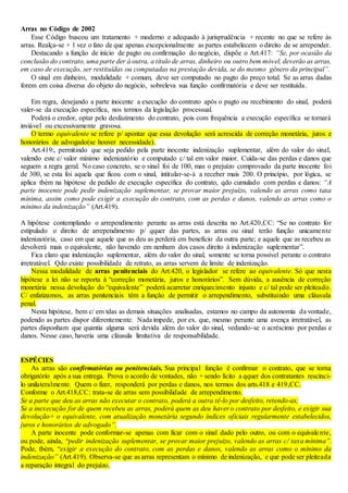 Arras no Código de 2002
Esse Código buscou um tratamento + moderno e adequado à jurisprudência + recente no que se refere às
arras. Realça-se + 1 vez o fato de que apenas excepcionalmente as partes estabelecem o direito de se arrepender.
Destacando a função de início de pagto ou confirmação do negócio, dispõe o Art.417: “Se, por ocasião da
conclusão do contrato, uma parte der à outra, a título de arras, dinheiro ou outro bem móvel, deverão as arras,
em caso de execução, ser restituídas ou computadas na prestação devida, se do mesmo gênero da principal”.
O sinal em dinheiro, modalidade + comum, deve ser computado no pagto do preço total. Se as arras dadas
forem em coisa diversa do objeto do negócio, sobreleva sua função confirmatória e deve ser restituída.
Em regra, desejando a parte inocente a execução do contrato após o pagto ou recebimento do sinal, poderá
valer-se da execução específica, nos termos da legislação processual.
Poderá o credor, optar pelo desfazimento do contrato, pois com frequência a execução específica se tornará
inviável ou excessivamente gravosa.
O termo equivalente se refere p/ apontar que essa devolução será acrescida de correção monetária, juros e
honorários de advogado(se houver necessidade).
Art.419:, permitindo que seja pedido pela parte inocente indenização suplementar, além do valor do sinal,
valendo este c/ valor mínimo indenizatório e computado c/ tal em valor maior. Cuida-se das perdas e danos que
seguem a regra geral. No caso concreto, se o sinal foi de 100, mas o prejuízo comprovado da parte inocente foi
de 300, se esta foi aquela que ficou com o sinal, intitular-se-à a receber mais 200. O princípio, por lógica, se
aplica tbém na hipótese de pedido de execução específica do contrato, qdo cumulado com perdas e danos: “A
parte inocente pode pedir indenização suplementar, se provar maior prejuízo, valendo as arras como taxa
mínima, assim como pode exigir a execução do contrato, com as perdas e danos, valendo as arras como o
mínimo da indenização” (Art.419).
A hipótese contemplando o arrependimento perante as arras está descrita no Art.420,CC: “Se no contrato for
estipulado o direito de arrependimento p/ qquer das partes, as arras ou sinal terão função unicamente
indenizatória, caso em que aquele que as deu as perderá em benefício da outra parte; e aquele que as recebeu as
devolverá mais o equivalente, não havendo em nenhum dos casos direito à indenização suplementar”.
Fica claro que indenização suplementar, além do valor do sinal, somente se torna possível perante o contrato
irretratável. Qdo existe possibilidade de retrato, as arras servem de limite de indenização.
Nessa modalidade de arras penitenciais do Art.420, o legislador se refere ao equivalente. Só que nesta
hipótese a lei não se reporta à “correção monetária, juros e honorários”. Sem dúvida, a ausência de correção
monetária nessa devolução do “equivalente” poderá acarretar enriquecimento injusto e c/ tal pode ser pleiteado.
C/ enfatizamos, as arras penitenciais têm a função de permitir o arrependimento, substituindo uma cláusula
penal.
Nesta hipótese, bem c/ em tdas as demais situações analisadas, estamos no campo da autonomia da vontade,
podendo as partes dispor diferentemente. Nada impede, por ex. que, mesmo perante uma avença irretratável, as
partes disponham que quantia alguma será devida além do valor do sinal, vedando-se o acréscimo por perdas e
danos. Nesse caso, haveria uma cláusula limitativa de responsabilidade.
ESPÉCIES
As arras são confirmatórias ou penitenciais. Sua principal função é confirmar o contrato, que se torna
obrigatório após a sua entrega. Prova o acordo de vontades, não + sendo lícito a qquer dos contratantes rescinci-
lo unilateralmente. Quem o fizer, responderá por perdas e danos, nos termos dos arts.418 e 419,CC.
Conforme o Art.418,CC: trata-se de arras sem possibilidade de arrependimento.
Se a parte que deu as arras não executar o contrato, poderá a outra tê-lo por desfeito, retendo-as;
Se a inexecução for de quem recebeu as arras, poderá quem as deu haver o contrato por desfeito, e exigir sua
devolução+ o equivalente, com atualização monetária segundo índices oficiais regularmente estabelecidos,
juros e honorários de advogado”.
A parte inocente pode conformar-se apenas com ficar com o sinal dado pelo outro, ou com o equivalente,
ou pode, ainda, “pedir indenização suplementar, se provar maior prejuízo, valendo as arras c/ taxa mínima”.
Pode, tbém, “exigir a execução do contrato, com as perdas e danos, valendo as arras como o mínimo da
indenização” (Art.419). Observa-se que as arras representam o mínimo de indenização, e que pode ser pleiteada
a reparação integral do prejuízo.
 